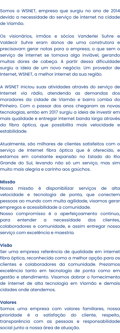 Somos a WSNET, empresa que surgiu no ano de 2014 devido a necessidade do serviço de internet na cidade de Viamão.  Os visionários, irmãos e sócios Vanderlei Suhre e Valdecir Suhre eram donos de uma construtora e precisavam gerar notas para a empresa, o que sem o serviço de internet se tornava algo inviável, gerando muitas dores de cabeça. A partir dessa dificuldade surgiu a ideia de um novo negócio. Um provedor de Internet, WSNET, a melhor internet da sua região.   A WSNET iniciou suas atividades através do serviço de Internet via rádio, atendendo as demandas dos moradores da cidade de Viamão e bairro Lomba do Pinheiro. Com o passar dos anos chegaram as novas tecnologias, então em 2017 surgiu a ideia de investir em mais qualidade e entregar internet banda larga através da fibra óptica, que possibilita mais velocidade e estabilidade.  Atualmente, são milhares de clientes satisfeitos com o serviço de Internet fibra óptica que é oferecido, e estamos em constante expansão no Estado do Rio Grande do Sul, levando não só um serviço, mas sim muito mais alegria e carinho aos gaúchos.  Missão Nossa missão é disponibilizar serviços de alta velocidade e tecnologia de ponta, que conectem pessoas ao mundo com muita agilidade, visamos gerar empregos e acessibilidade a comunidade.  Nosso compromisso é o aperfeiçoamento continuo, para entender a necessidade dos clientes, colaboradores e comunidade, e assim entregar nosso serviço com excelência e maestria.   Visão Ser uma empresa referência de qualidade em internet fibra óptica, reconhecida como a melhor opção para os clientes e colaboradores da comunidade. Prezamos excelência tanto em tecnologia de ponta como em gestão e atendimento. Visamos dobrar o fornecimento de internet de alta tecnologia em Viamão e demais cidades onde atendemos.   Valores Somos uma empresa com valores familiares, nossa prioridade é a satisfação do cliente, respeito, transparência com as pessoas e responsabilidade social junto a nossa área de atuação.
