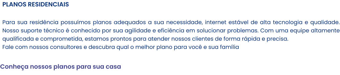 PLANOS RESIDENCIAIS   Para sua residência possuímos planos adequados a sua necessidade, internet estável de alta tecnologia e qualidade. Nosso suporte técnico é conhecido por sua agilidade e eficiência em solucionar problemas. Com uma equipe altamente qualificada e comprometida, estamos prontos para atender nossos clientes de forma rápida e precisa. Fale com nossos consultores e descubra qual o melhor plano para você e sua família  Conheça nossos planos para sua casa
